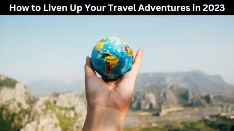 How to Liven Up Your Travel Adventures in 2023