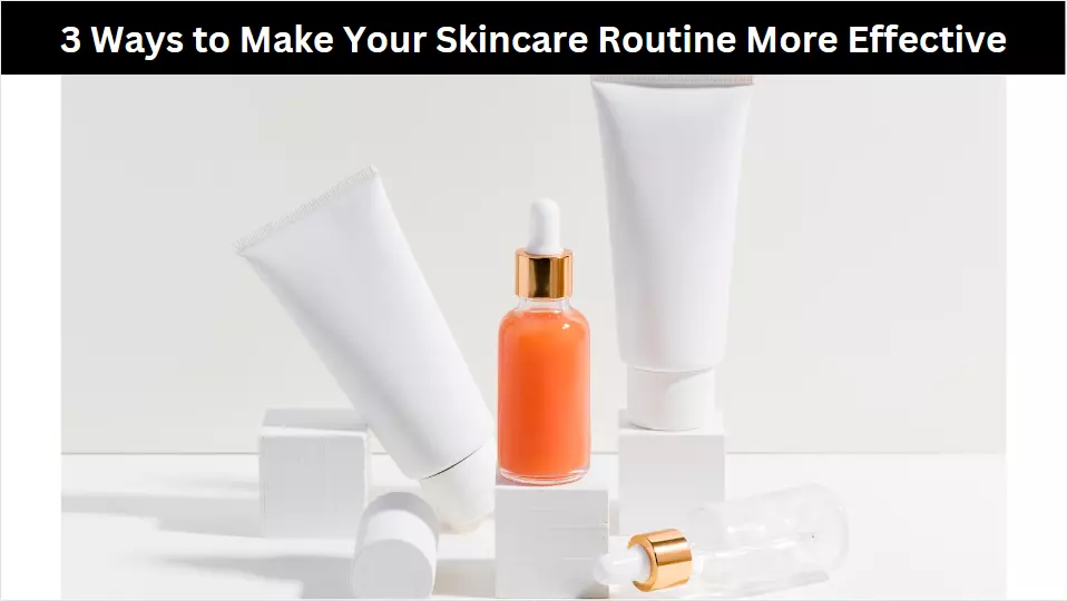 3 Ways to Make Your Skincare Routine More Effective